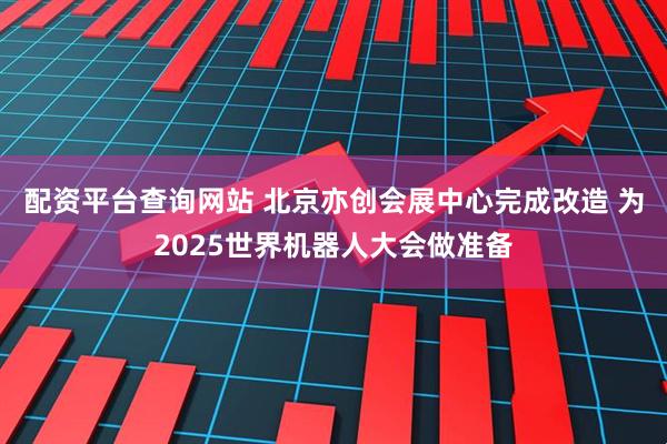 配资平台查询网站 北京亦创会展中心完成改造 为2025世界机器人大会做准备