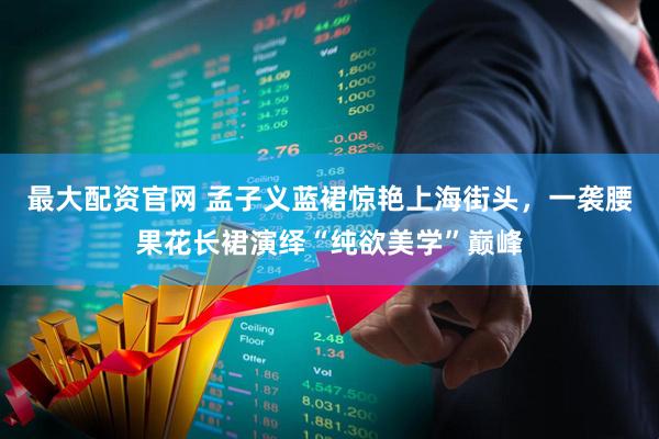 最大配资官网 孟子义蓝裙惊艳上海街头，一袭腰果花长裙演绎“纯欲美学”巅峰