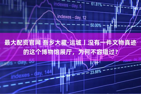 最大配资官网 吾乡大藏·运城丨没有一件文物真迹的这个博物馆展厅，为何不容错过？