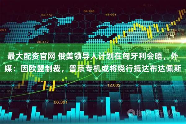 最大配资官网 俄美领导人计划在匈牙利会晤，外媒：因欧盟制裁，普京专机或将绕行抵达布达佩斯