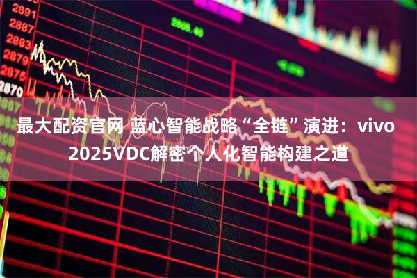最大配资官网 蓝心智能战略“全链”演进：vivo 2025VDC解密个人化智能构建之道