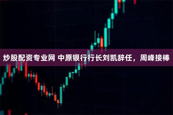 炒股配资专业网 中原银行行长刘凯辞任，周峰接棒