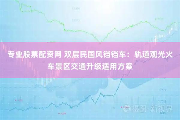 专业股票配资网 双层民国风铛铛车:轨道观光火车景区交通升级适用方案