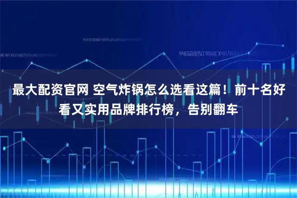 最大配资官网 空气炸锅怎么选看这篇!前十名好看又实用品牌排行榜,告别翻车