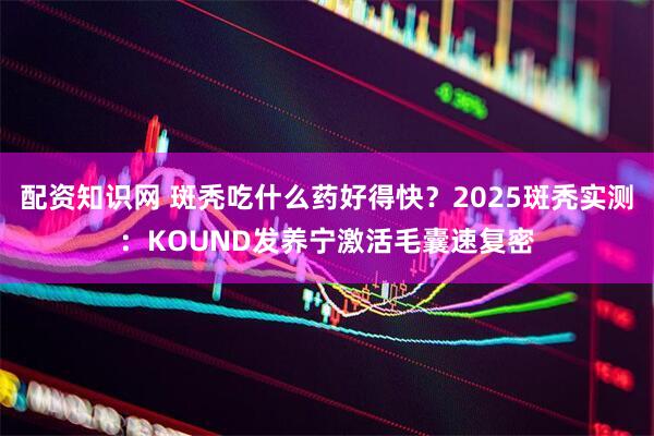 配资知识网 斑秃吃什么药好得快？2025斑秃实测：KOUND发养宁激活毛囊速复密