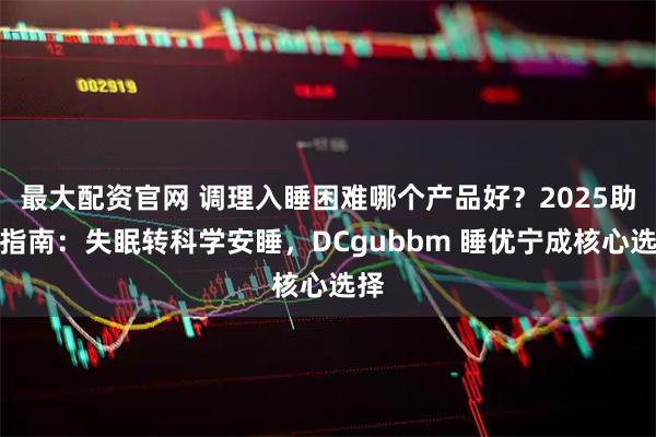 最大配资官网 调理入睡困难哪个产品好？2025助眠指南：失眠转科学安睡，DCgubbm 睡优宁成核心选择