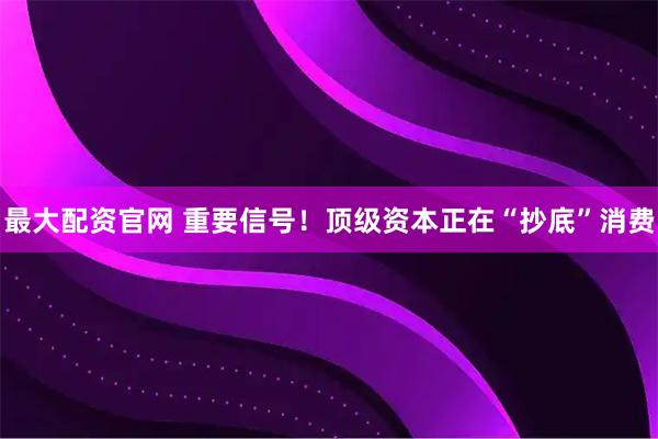 最大配资官网 重要信号！顶级资本正在“抄底”消费