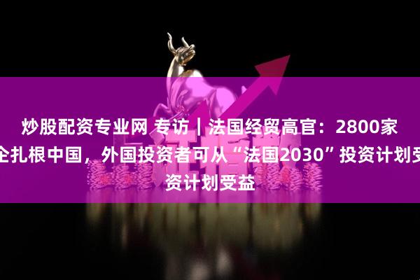 炒股配资专业网 专访｜法国经贸高官：2800家法企扎根中国，外国投资者可从“法国2030”投资计划受益