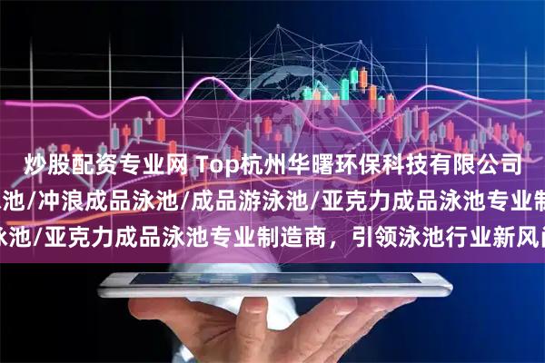 炒股配资专业网 Top杭州华曙环保科技有限公司：成品泳池/室内成品泳池/冲浪成品泳池/成品游泳池/亚克力成品泳池专业制造商，引领泳池行业新风尚