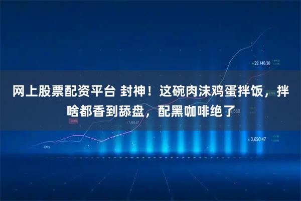 网上股票配资平台 封神！这碗肉沫鸡蛋拌饭，拌啥都香到舔盘，配黑咖啡绝了