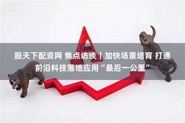 股天下配资网 焦点访谈｜加快场景培育 打通前沿科技落地应用“最后一公里”