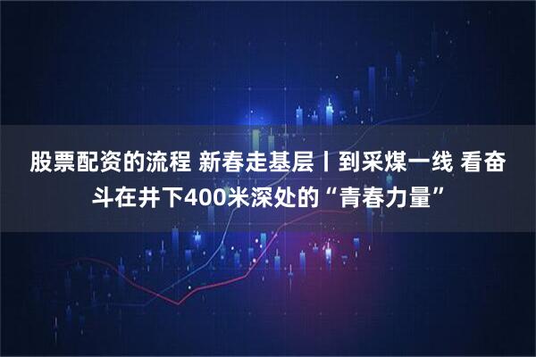 股票配资的流程 新春走基层丨到采煤一线 看奋斗在井下400米深处的“青春力量”