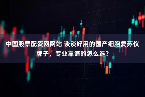 中国股票配资网网站 谈谈好用的国产细胞复苏仪牌子,专业靠谱的怎么选?