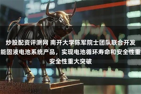 炒股配资评测网 南开大学陈军院士团队联合开发超高比能固液电池系统产品，实现电池循环寿命和安全性重大突破