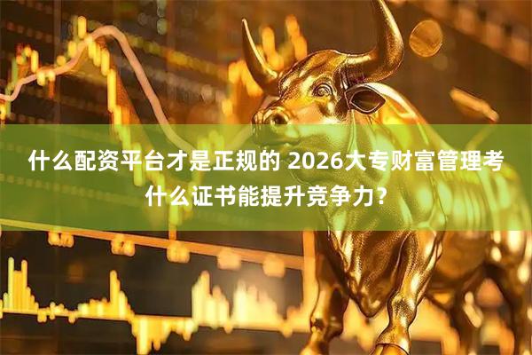 什么配资平台才是正规的 2026大专财富管理考什么证书能提升竞争力？