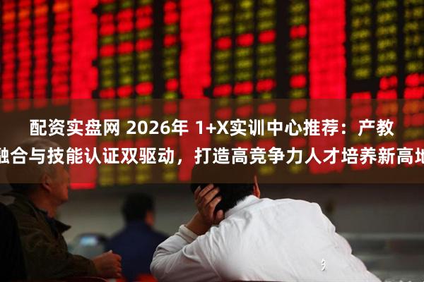 配资实盘网 2026年 1+X实训中心推荐：产教融合与技能认证双驱动，打造高竞争力人才培养新高地
