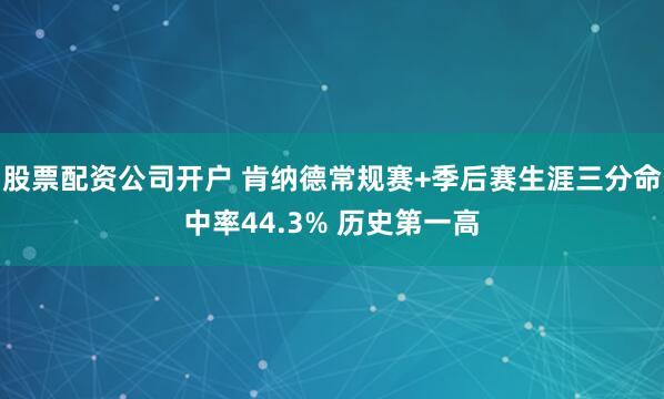 股票配资公司开户 肯纳德常规赛+季后赛生涯三分命中率44.3% 历史第一高