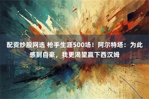 配资炒股网选 枪手生涯500场！阿尔特塔：为此感到自豪，我更渴望赢下西汉姆