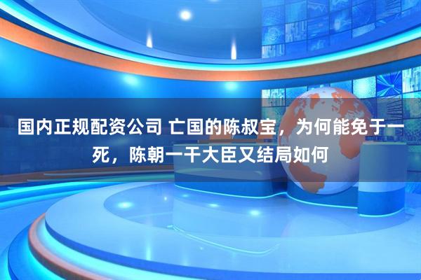 国内正规配资公司 亡国的陈叔宝，为何能免于一死，陈朝一干大臣又结局如何
