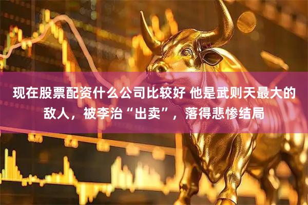现在股票配资什么公司比较好 他是武则天最大的敌人，被李治“出卖”，落得悲惨结局