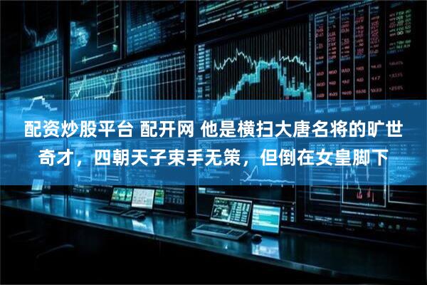 配资炒股平台 配开网 他是横扫大唐名将的旷世奇才，四朝天子束手无策，但倒在女皇脚下